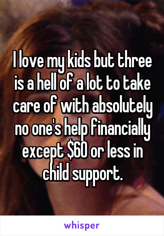 I love my kids but three is a hell of a lot to take care of with absolutely no one's help financially except $60 or less in child support.