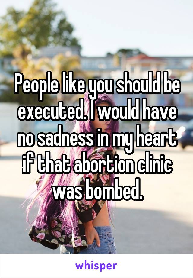 People like you should be executed. I would have no sadness in my heart if that abortion clinic was bombed.