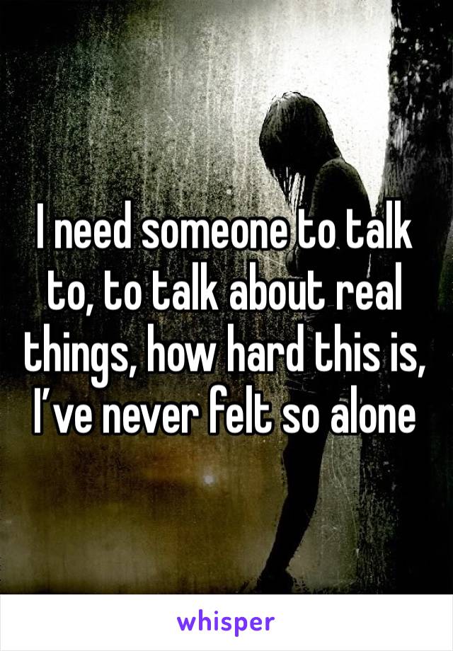 I need someone to talk to, to talk about real things, how hard this is, I’ve never felt so alone 