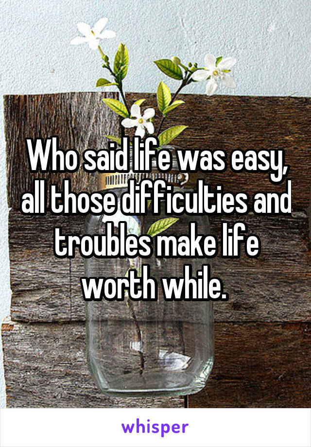 Who said life was easy, all those difficulties and troubles make life worth while. 