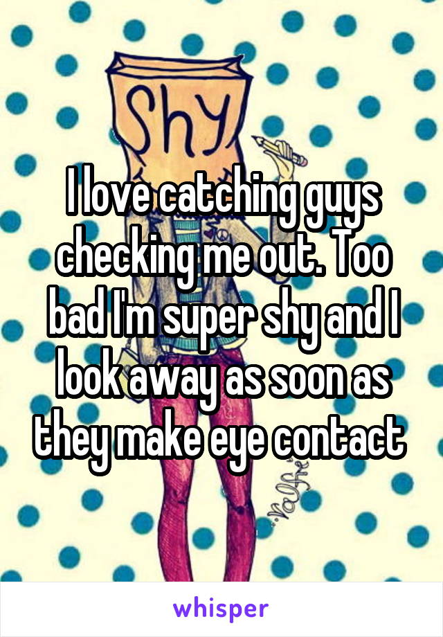 I love catching guys checking me out. Too bad I'm super shy and I look away as soon as they make eye contact 
