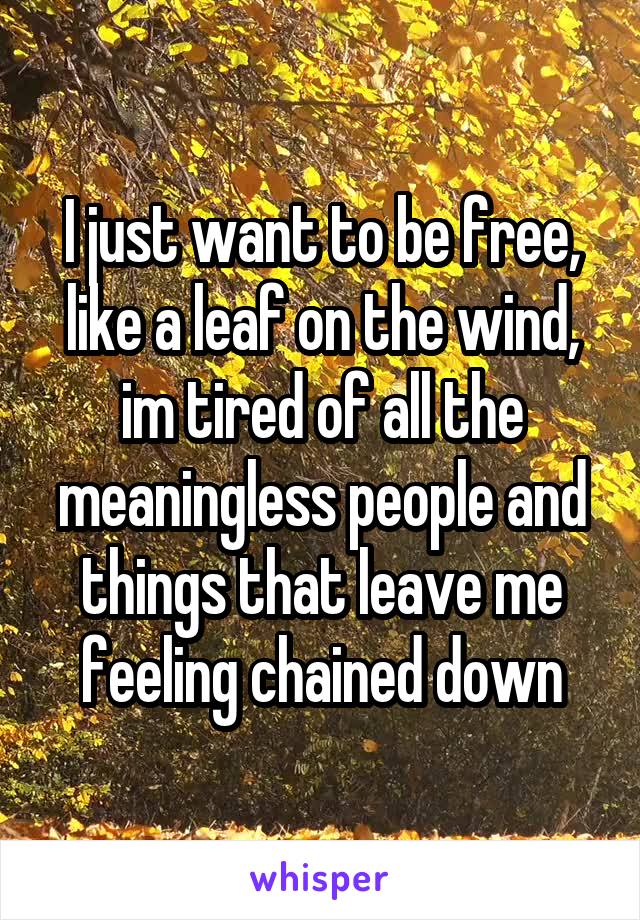 I just want to be free, like a leaf on the wind, im tired of all the meaningless people and things that leave me feeling chained down