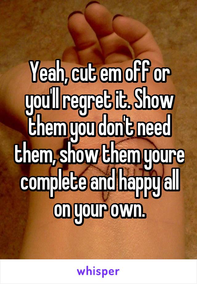 Yeah, cut em off or you'll regret it. Show them you don't need them, show them youre complete and happy all on your own.