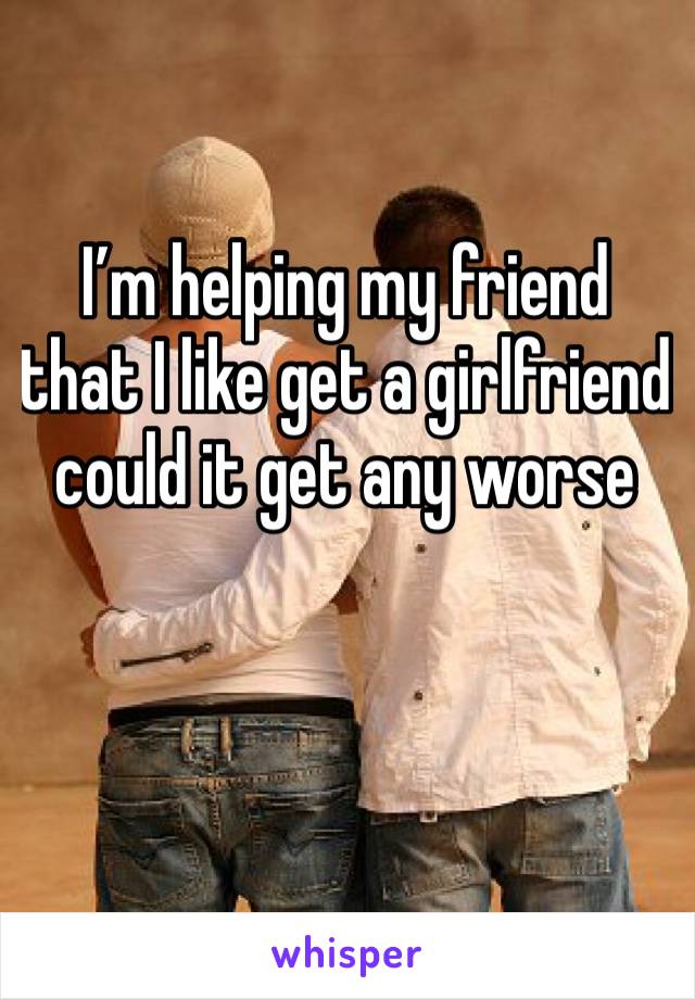 I’m helping my friend that I like get a girlfriend could it get any worse