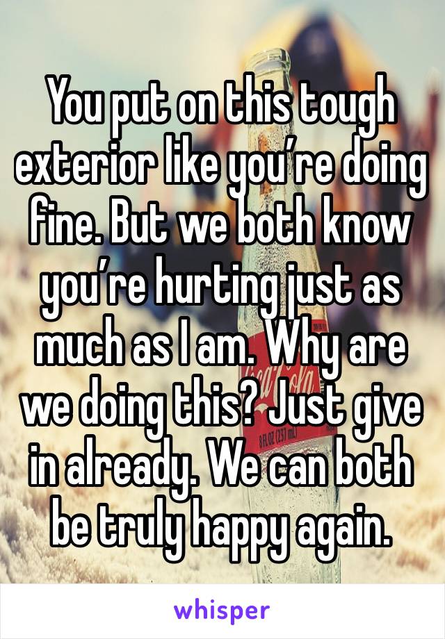 You put on this tough exterior like you’re doing fine. But we both know you’re hurting just as much as I am. Why are we doing this? Just give in already. We can both be truly happy again.