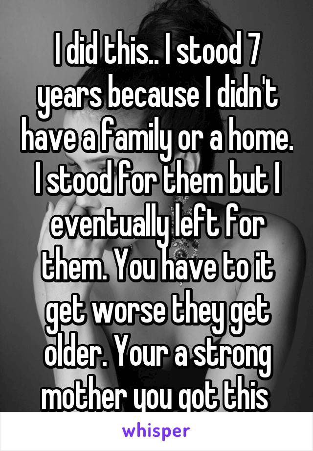I did this.. I stood 7 years because I didn't have a family or a home. I stood for them but I eventually left for them. You have to it get worse they get older. Your a strong mother you got this 