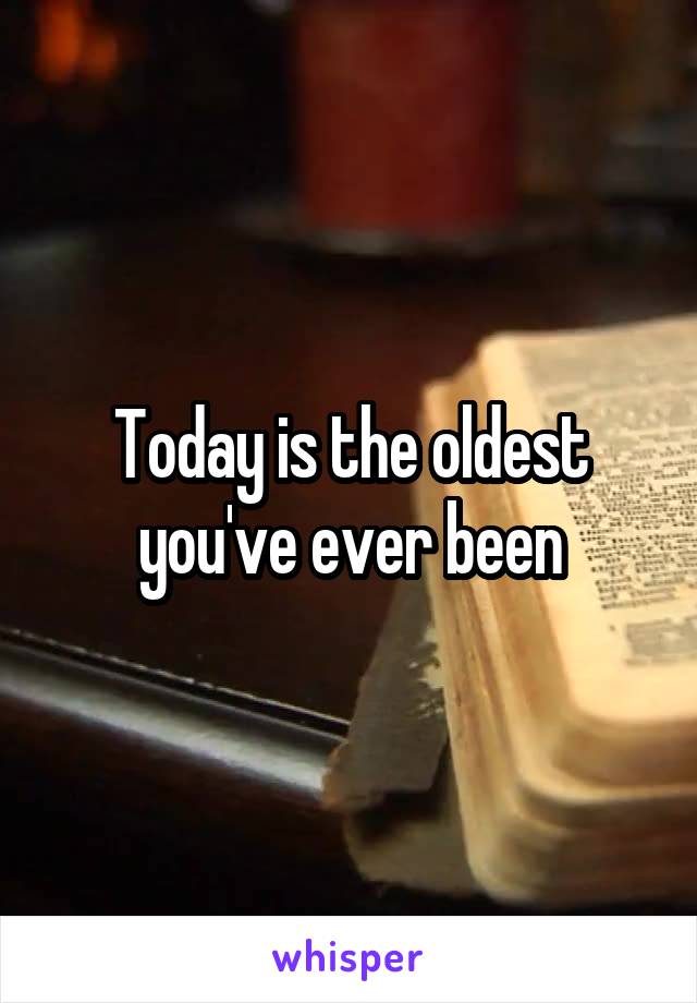 Today is the oldest you've ever been