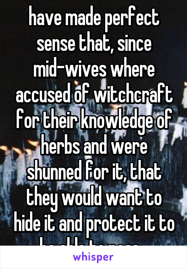 have made perfect sense that, since mid-wives where accused of witchcraft for their knowledge of herbs and were shunned for it, that they would want to hide it and protect it to be able to pass...