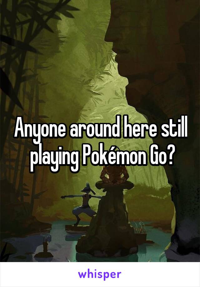 Anyone around here still  playing Pokémon Go?
