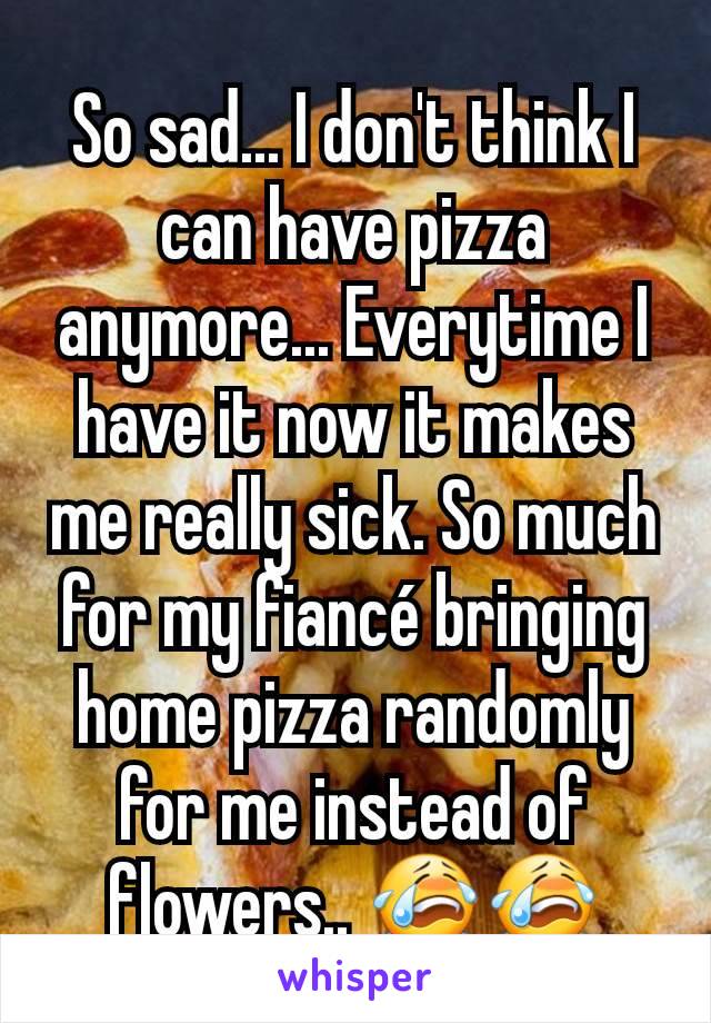 So sad... I don't think I can have pizza anymore... Everytime I have it now it makes me really sick. So much for my fiancé bringing home pizza randomly for me instead of flowers.. 😭😭
