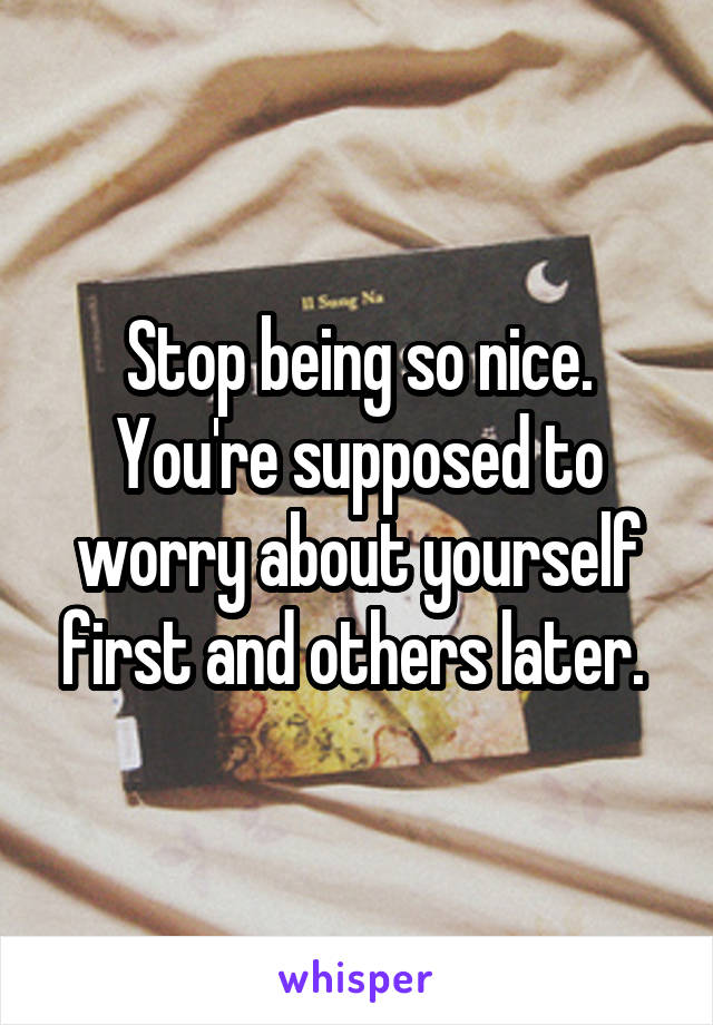 Stop being so nice. You're supposed to worry about yourself first and others later. 