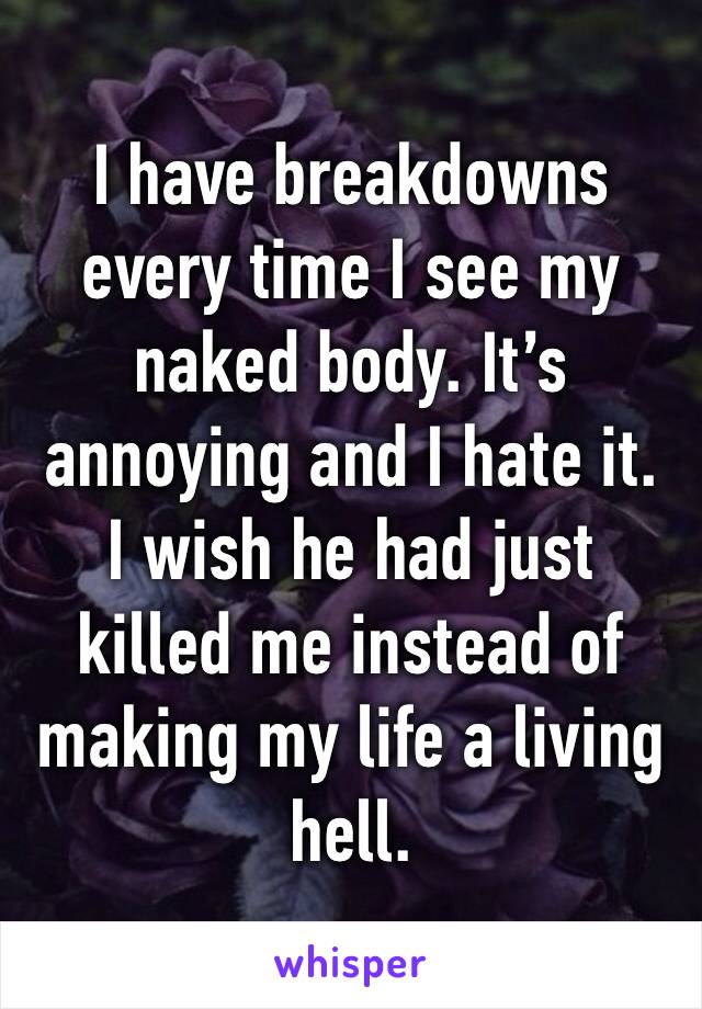 I have breakdowns every time I see my naked body. It’s annoying and I hate it.
I wish he had just killed me instead of making my life a living hell.