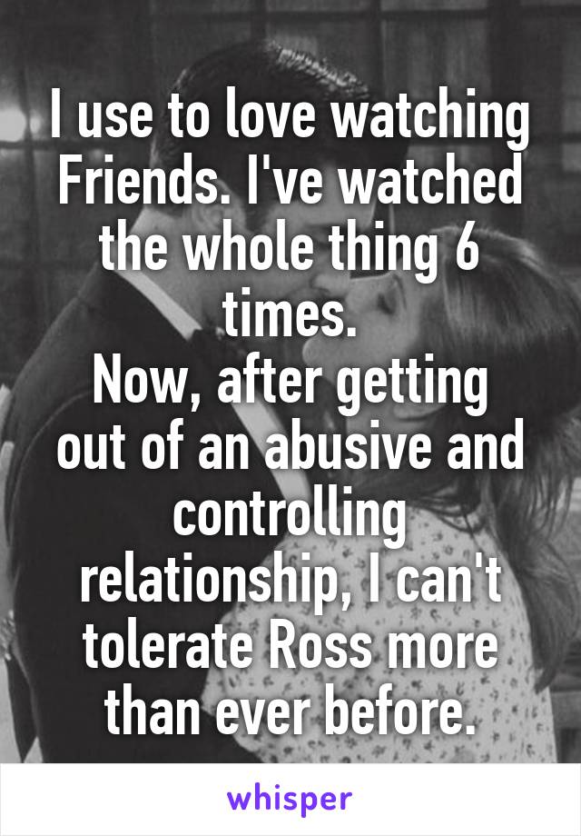 I use to love watching Friends. I've watched the whole thing 6 times.
Now, after getting out of an abusive and controlling relationship, I can't tolerate Ross more than ever before.