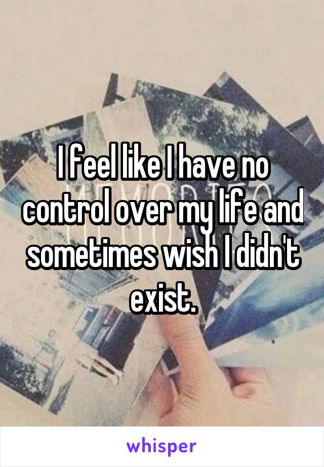 I feel like I have no control over my life and sometimes wish I didn't exist.