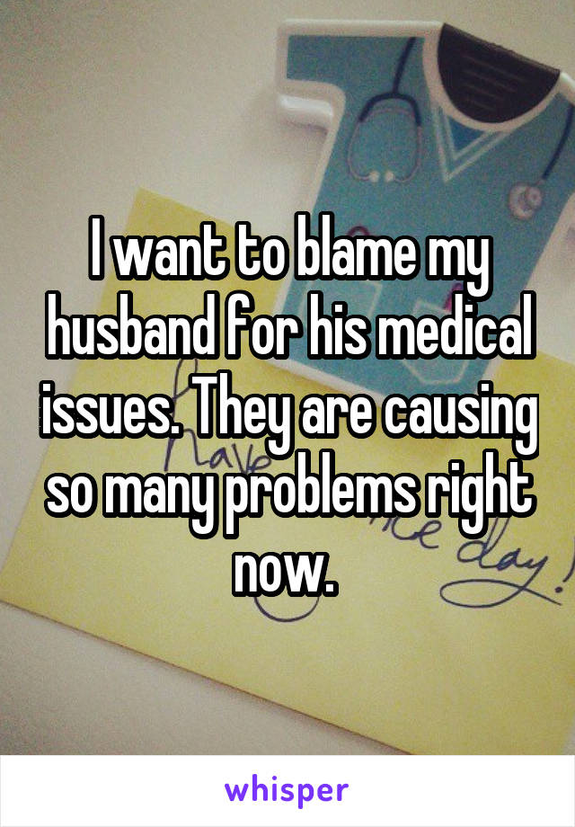 I want to blame my husband for his medical issues. They are causing so many problems right now. 