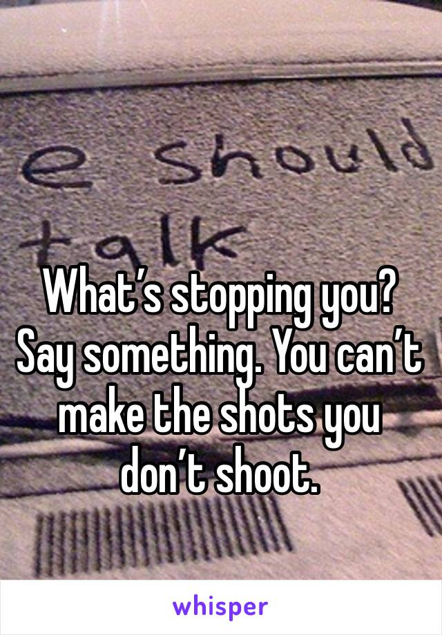 What’s stopping you?
Say something. You can’t make the shots you don’t shoot. 
