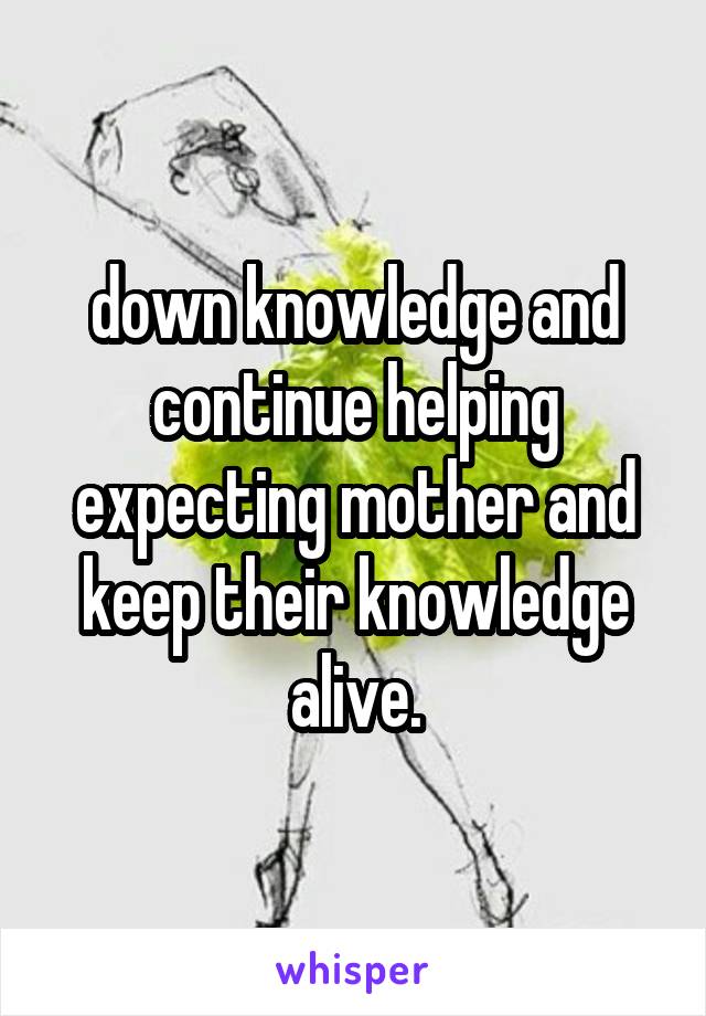 down knowledge and continue helping expecting mother and keep their knowledge alive.