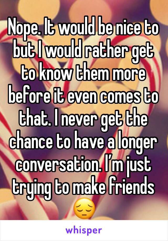 Nope. It would be nice to but I would rather get to know them more before it even comes to that. I never get the chance to have a longer conversation. I’m just trying to make friends 😔