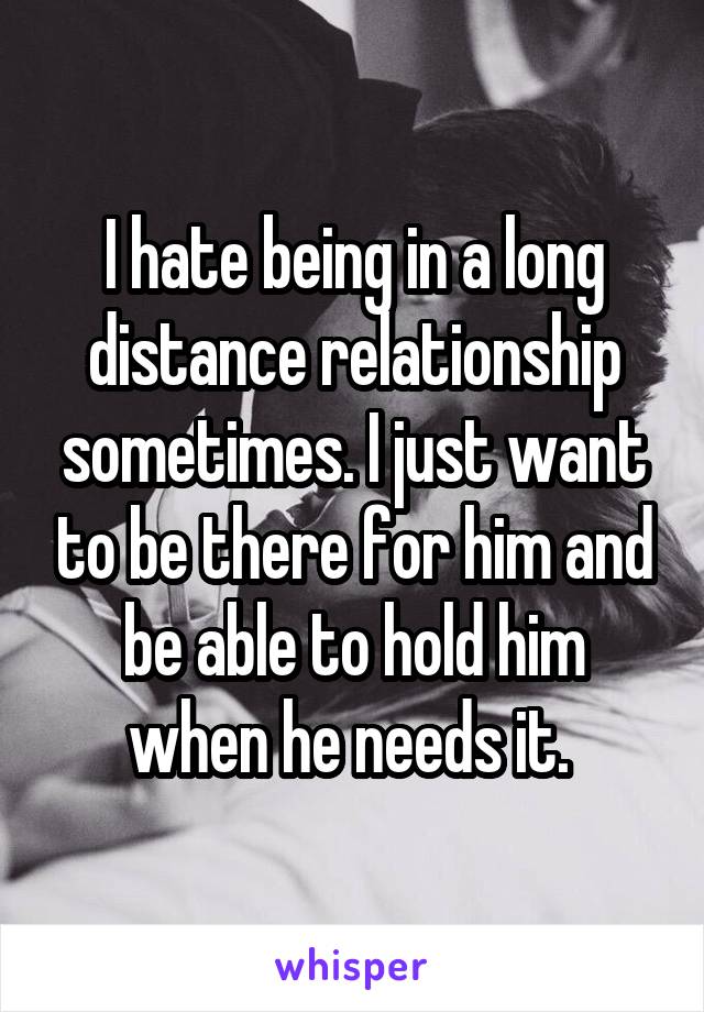 I hate being in a long distance relationship sometimes. I just want to be there for him and be able to hold him when he needs it. 
