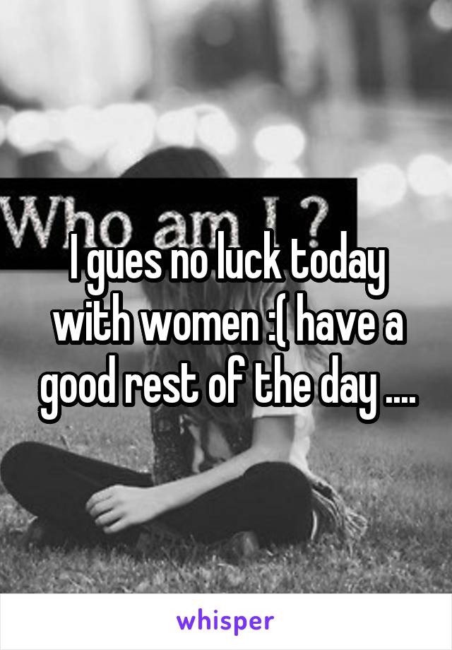 I gues no luck today with women :( have a good rest of the day ....