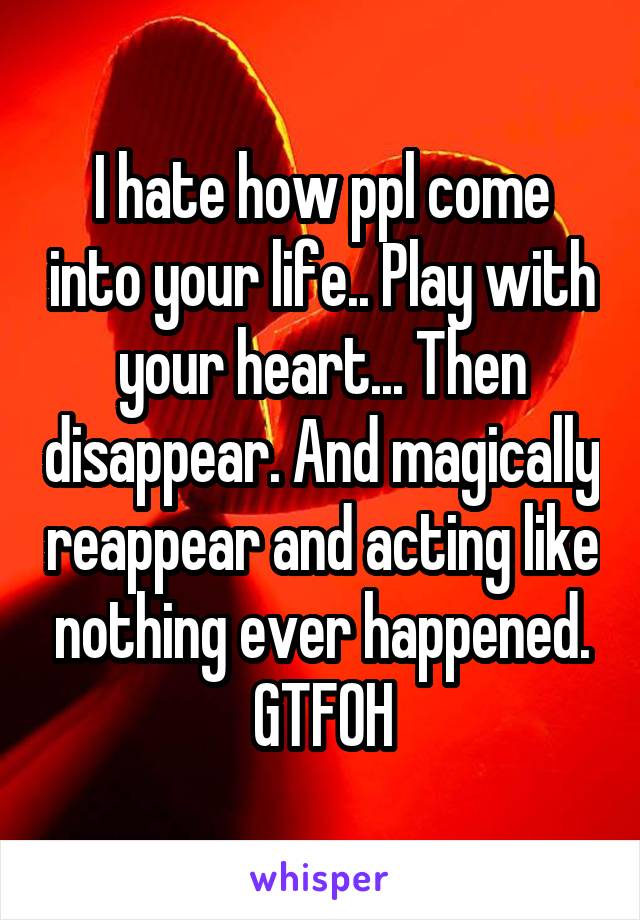 I hate how ppl come into your life.. Play with your heart... Then disappear. And magically reappear and acting like nothing ever happened. GTFOH