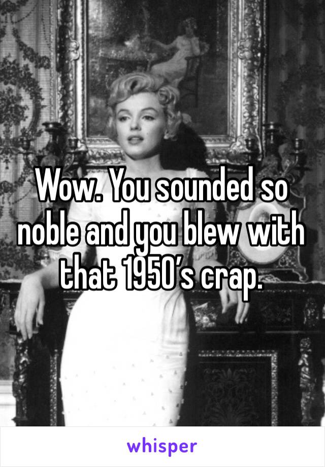 Wow. You sounded so noble and you blew with that 1950’s crap. 