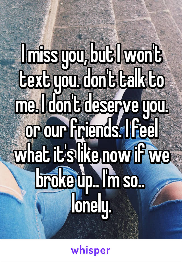 I miss you, but I won't text you. don't talk to me. I don't deserve you. or our friends. I feel what it's like now if we broke up.. I'm so.. 
lonely.