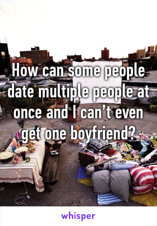 How can some people date multiple people at once and I can’t even get one boyfriend?