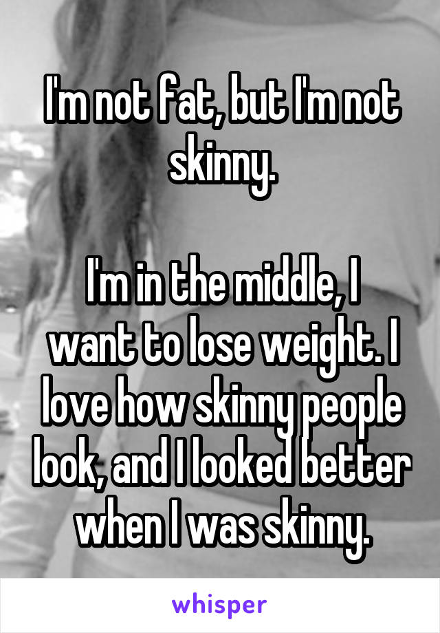 I'm not fat, but I'm not skinny.

I'm in the middle, I want to lose weight. I love how skinny people look, and I looked better when I was skinny.