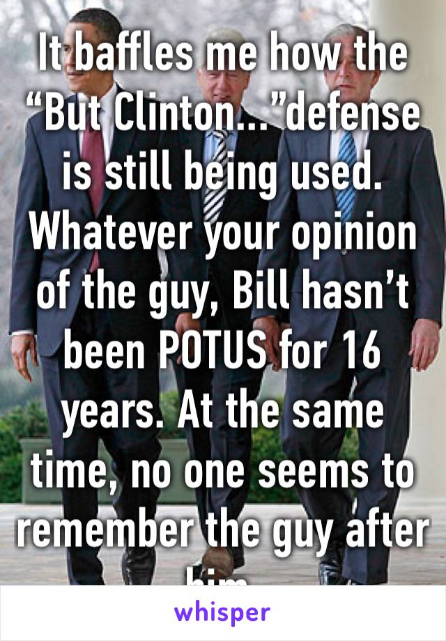 It baffles me how the “But Clinton...”defense is still being used. Whatever your opinion of the guy, Bill hasn’t been POTUS for 16 years. At the same time, no one seems to remember the guy after him. 