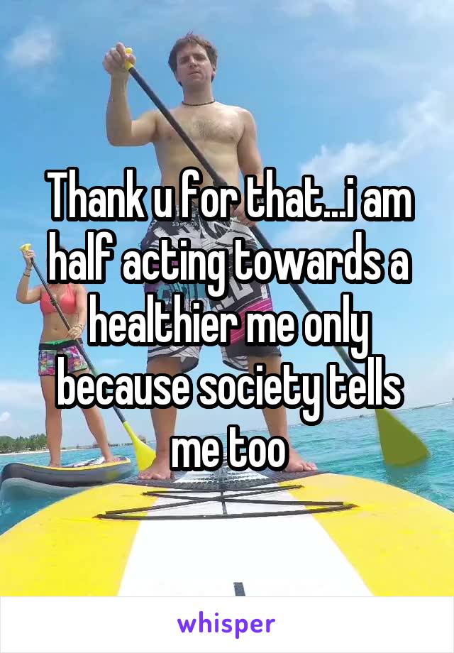 Thank u for that...i am half acting towards a healthier me only because society tells me too