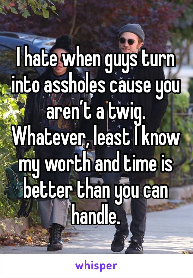 I hate when guys turn into assholes cause you aren’t a twig. Whatever, least I know my worth and time is better than you can handle. 
