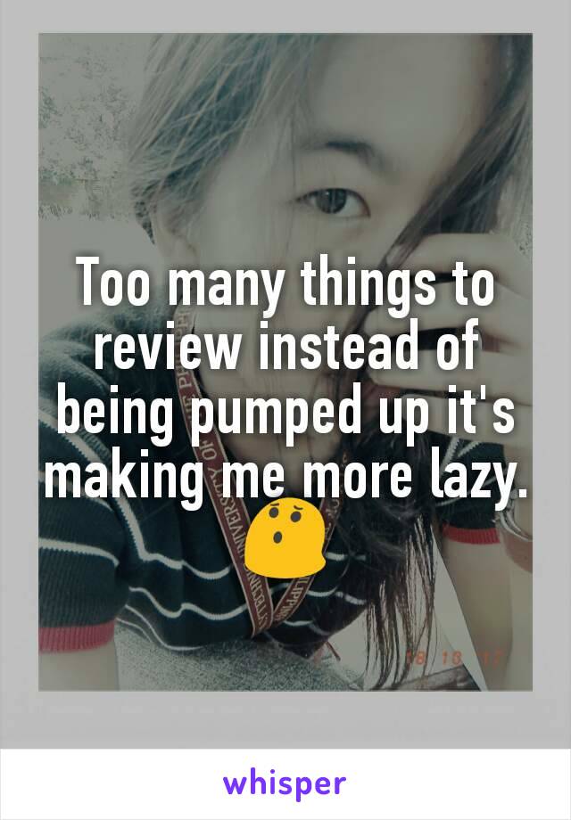 Too many things to review instead of being pumped up it's making me more lazy. 😯