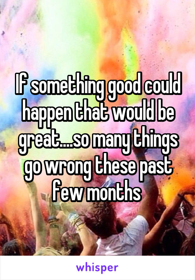 If something good could happen that would be great....so many things go wrong these past few months 