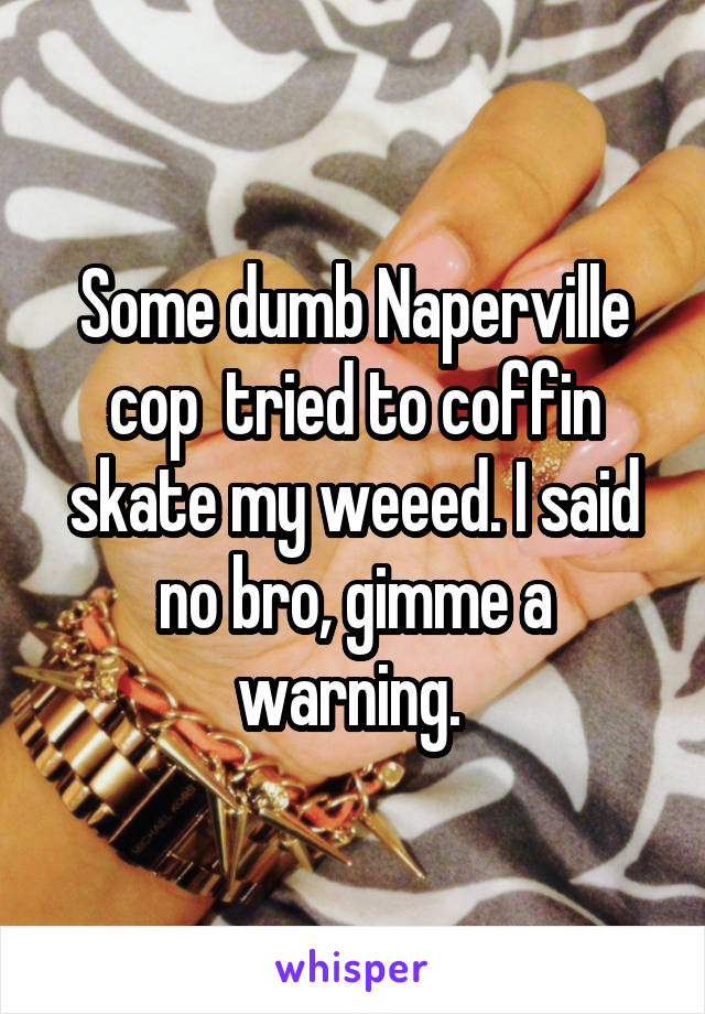 Some dumb Naperville cop  tried to coffin skate my weeed. I said no bro, gimme a warning. 