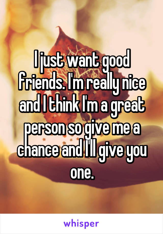 I just want good friends. I'm really nice and I think I'm a great person so give me a chance and I'll give you one.