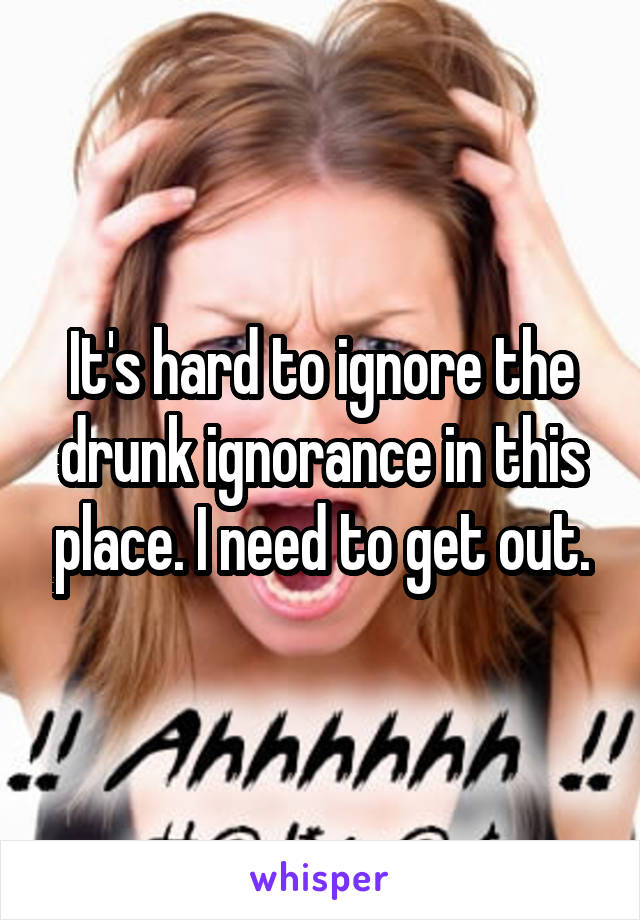 It's hard to ignore the drunk ignorance in this place. I need to get out.
