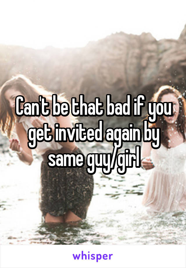 Can't be that bad if you get invited again by same guy/girl
