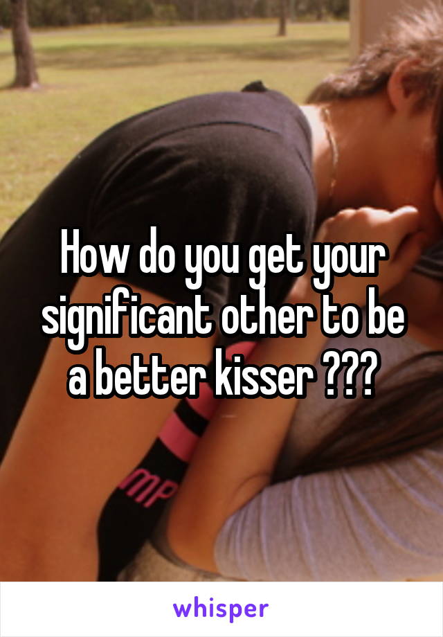 How do you get your significant other to be a better kisser ???