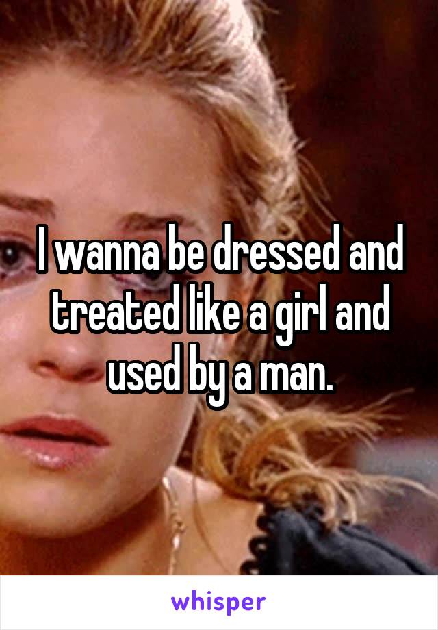 I wanna be dressed and treated like a girl and used by a man.
