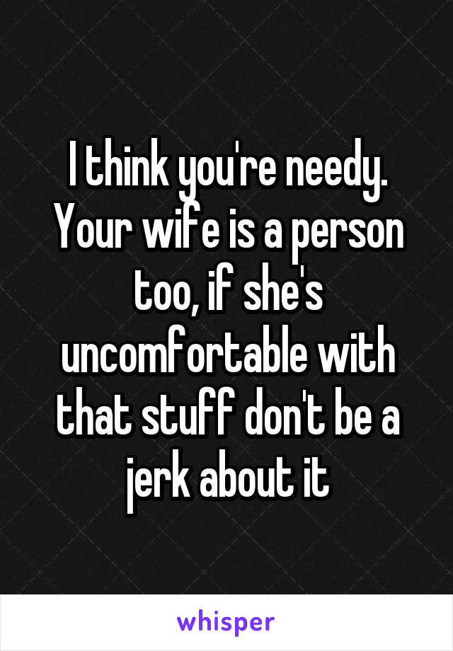 I think you're needy. Your wife is a person too, if she's uncomfortable with that stuff don't be a jerk about it