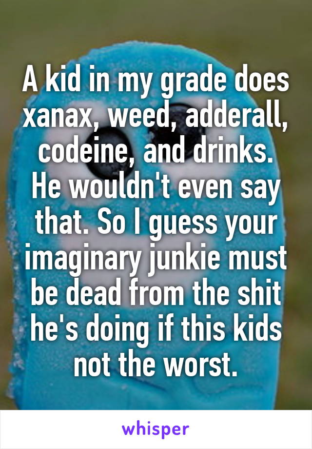 A kid in my grade does xanax, weed, adderall, codeine, and drinks. He wouldn't even say that. So I guess your imaginary junkie must be dead from the shit he's doing if this kids not the worst.