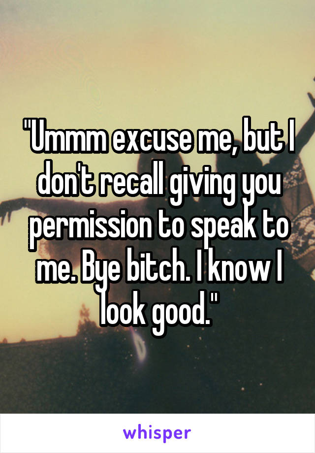 "Ummm excuse me, but I don't recall giving you permission to speak to me. Bye bitch. I know I look good."