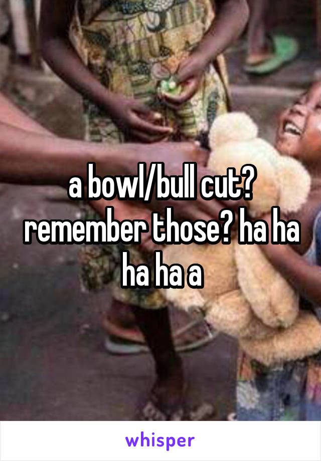 a bowl/bull cut? remember those? ha ha ha ha a