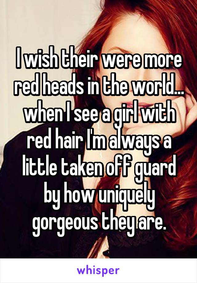 I wish their were more red heads in the world... when I see a girl with red hair I'm always a little taken off guard by how uniquely gorgeous they are.