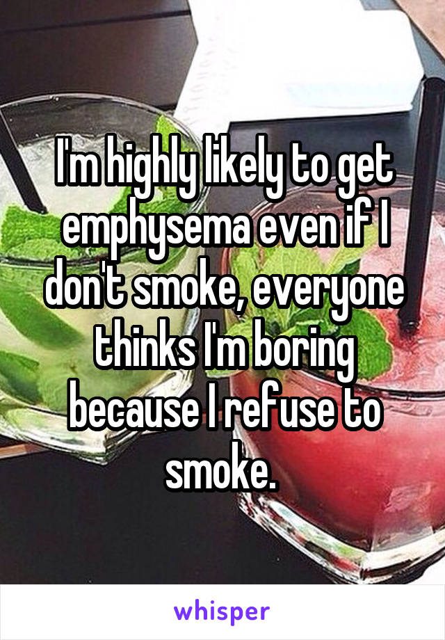 I'm highly likely to get emphysema even if I don't smoke, everyone thinks I'm boring because I refuse to smoke. 