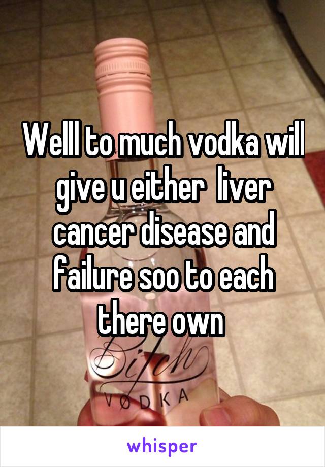 Welll to much vodka will give u either  liver cancer disease and failure soo to each there own 