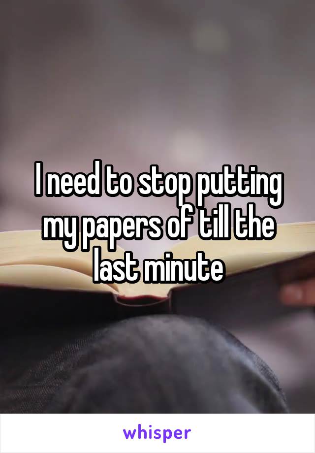 I need to stop putting my papers of till the last minute