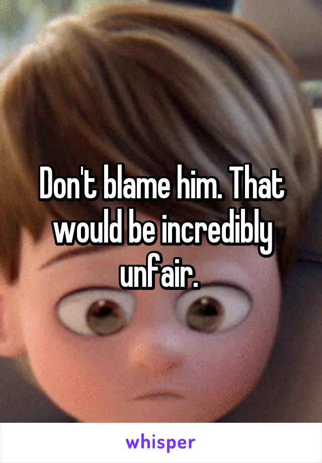 Don't blame him. That would be incredibly unfair. 