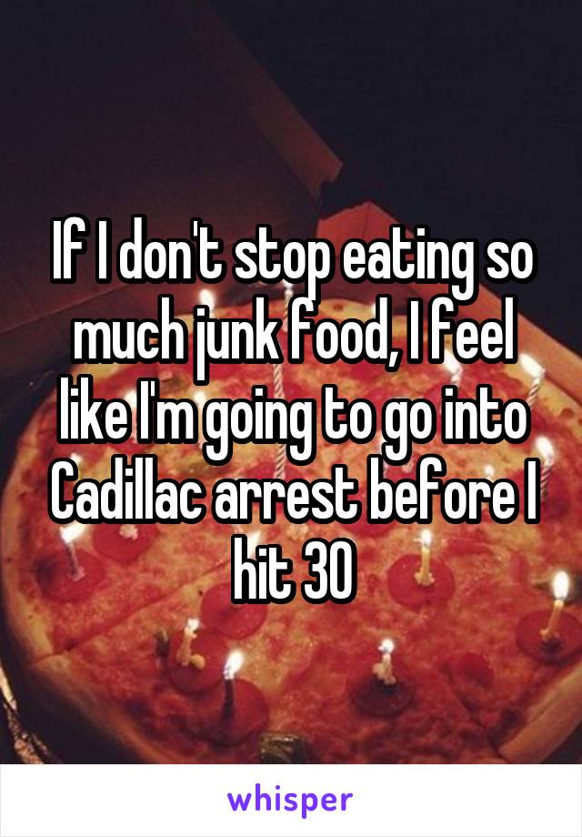 If I don't stop eating so much junk food, I feel like I'm going to go into Cadillac arrest before I hit 30